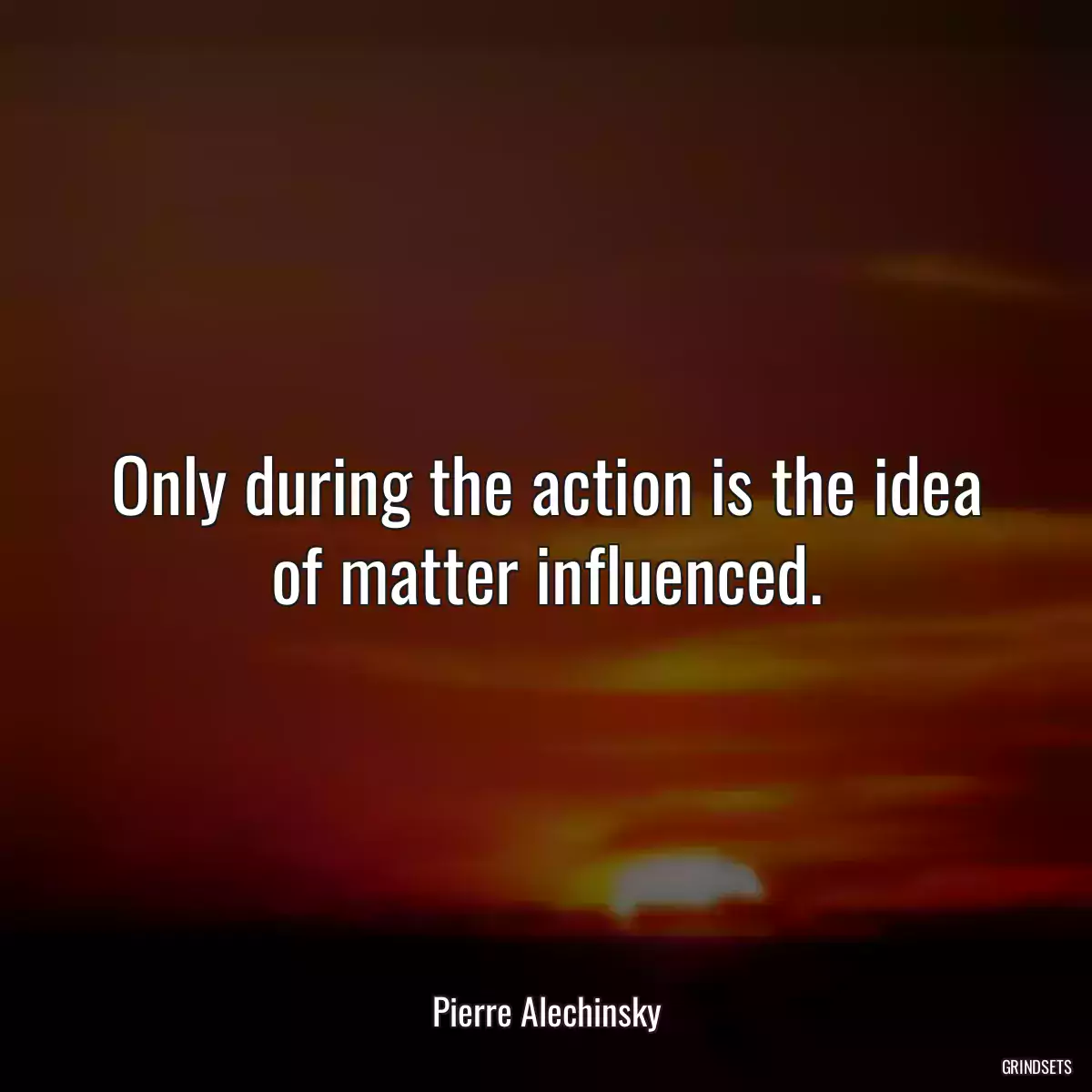 Only during the action is the idea of matter influenced.