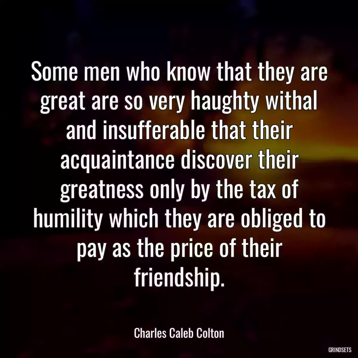 Some men who know that they are great are so very haughty withal and insufferable that their acquaintance discover their greatness only by the tax of humility which they are obliged to pay as the price of their friendship.