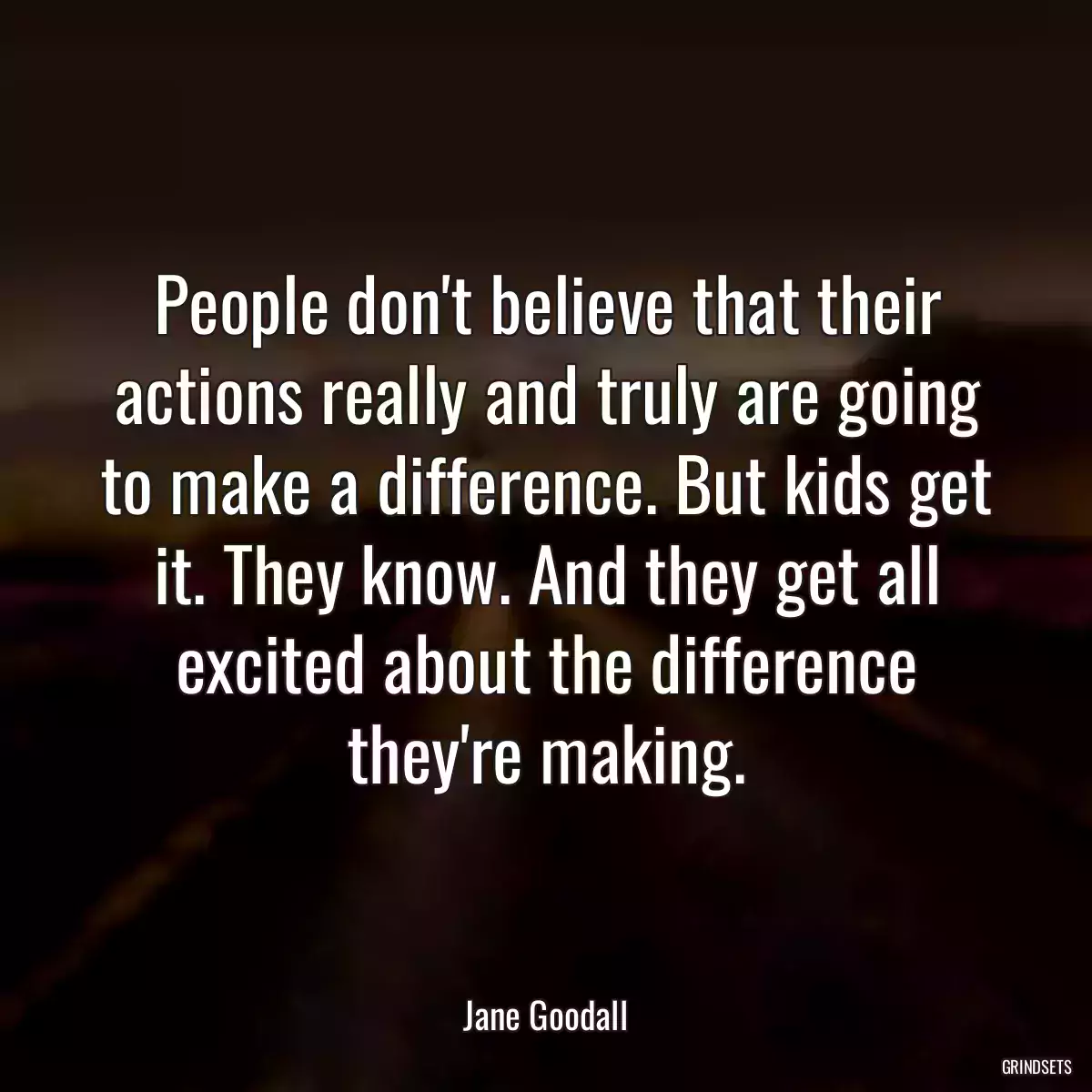 People don\'t believe that their actions really and truly are going to make a difference. But kids get it. They know. And they get all excited about the difference they\'re making.