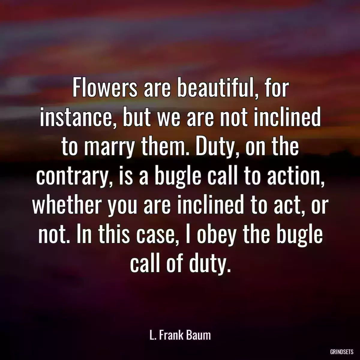 Flowers are beautiful, for instance, but we are not inclined to marry them. Duty, on the contrary, is a bugle call to action, whether you are inclined to act, or not. In this case, I obey the bugle call of duty.