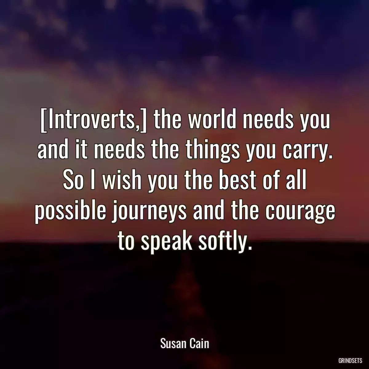 [Introverts,] the world needs you and it needs the things you carry. So I wish you the best of all possible journeys and the courage to speak softly.