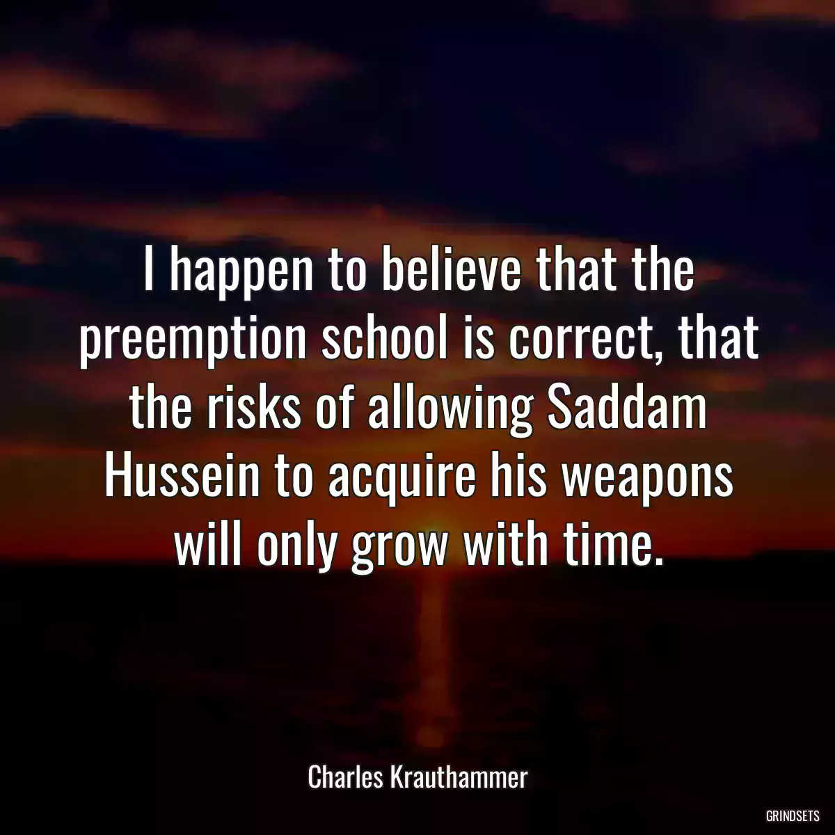 I happen to believe that the preemption school is correct, that the risks of allowing Saddam Hussein to acquire his weapons will only grow with time.