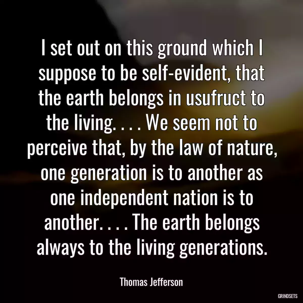 I set out on this ground which I suppose to be self-evident, that the earth belongs in usufruct to the living. . . . We seem not to perceive that, by the law of nature, one generation is to another as one independent nation is to another. . . . The earth belongs always to the living generations.