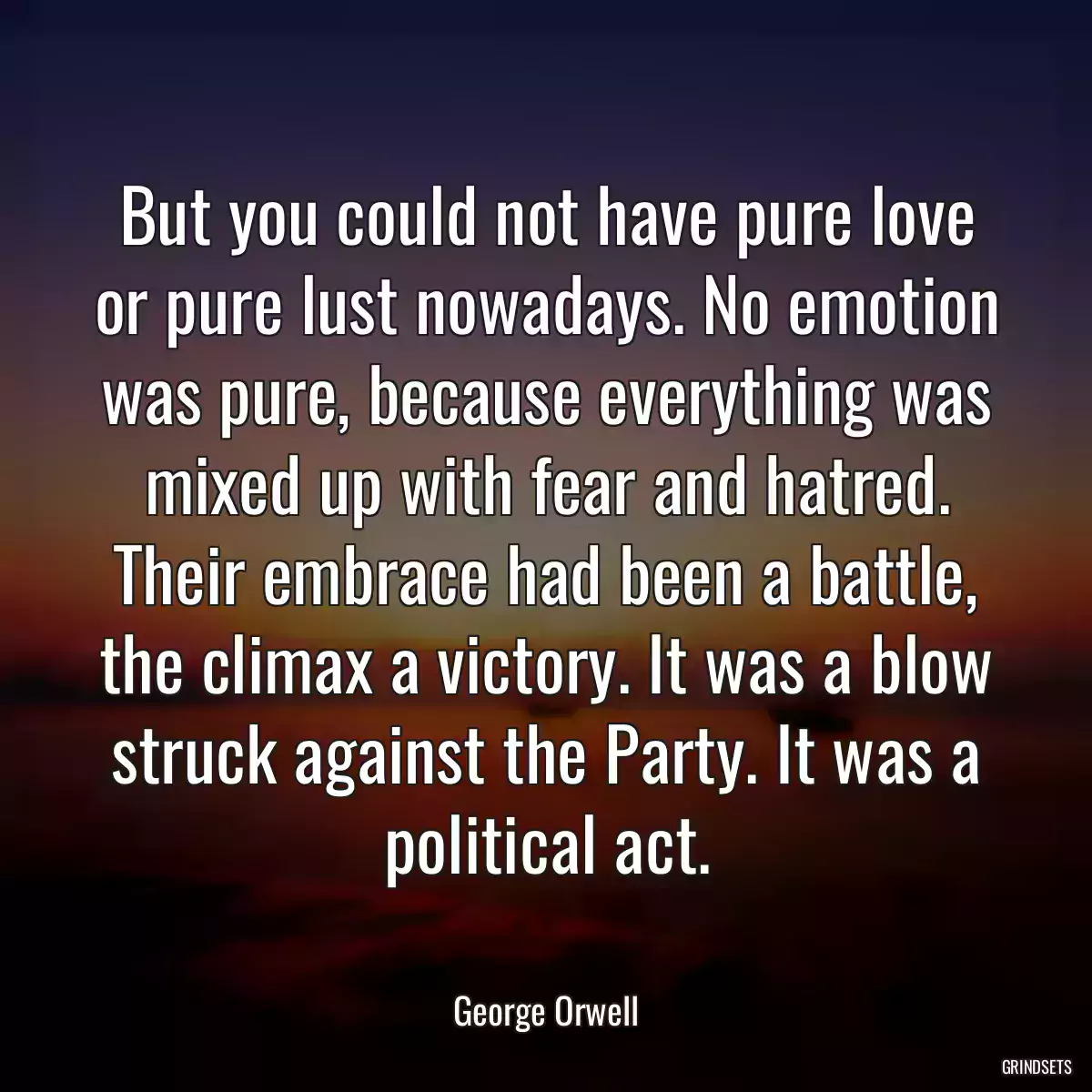 But you could not have pure love or pure lust nowadays. No emotion was pure, because everything was mixed up with fear and hatred. Their embrace had been a battle, the climax a victory. It was a blow struck against the Party. It was a political act.