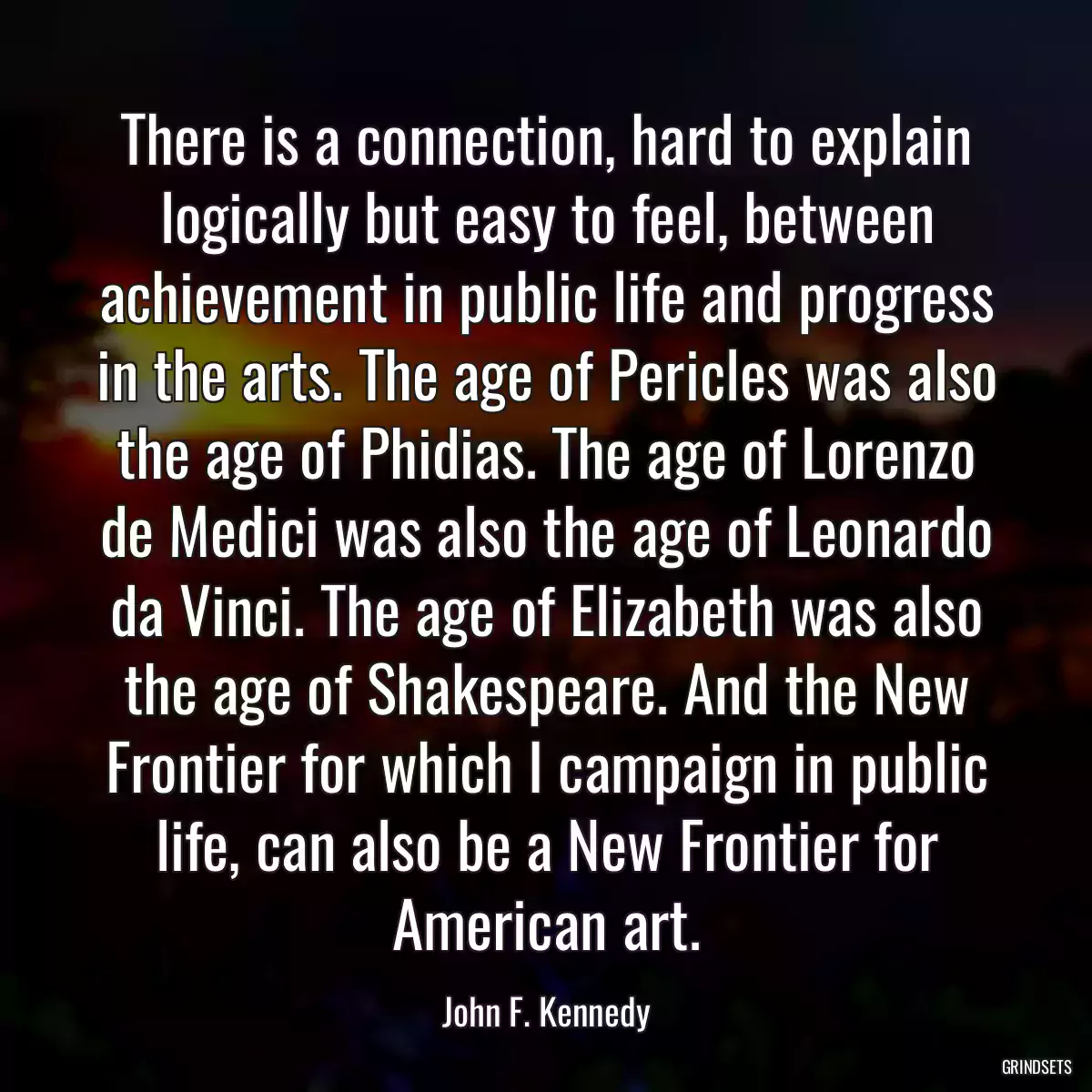 There is a connection, hard to explain logically but easy to feel, between achievement in public life and progress in the arts. The age of Pericles was also the age of Phidias. The age of Lorenzo de Medici was also the age of Leonardo da Vinci. The age of Elizabeth was also the age of Shakespeare. And the New Frontier for which I campaign in public life, can also be a New Frontier for American art.