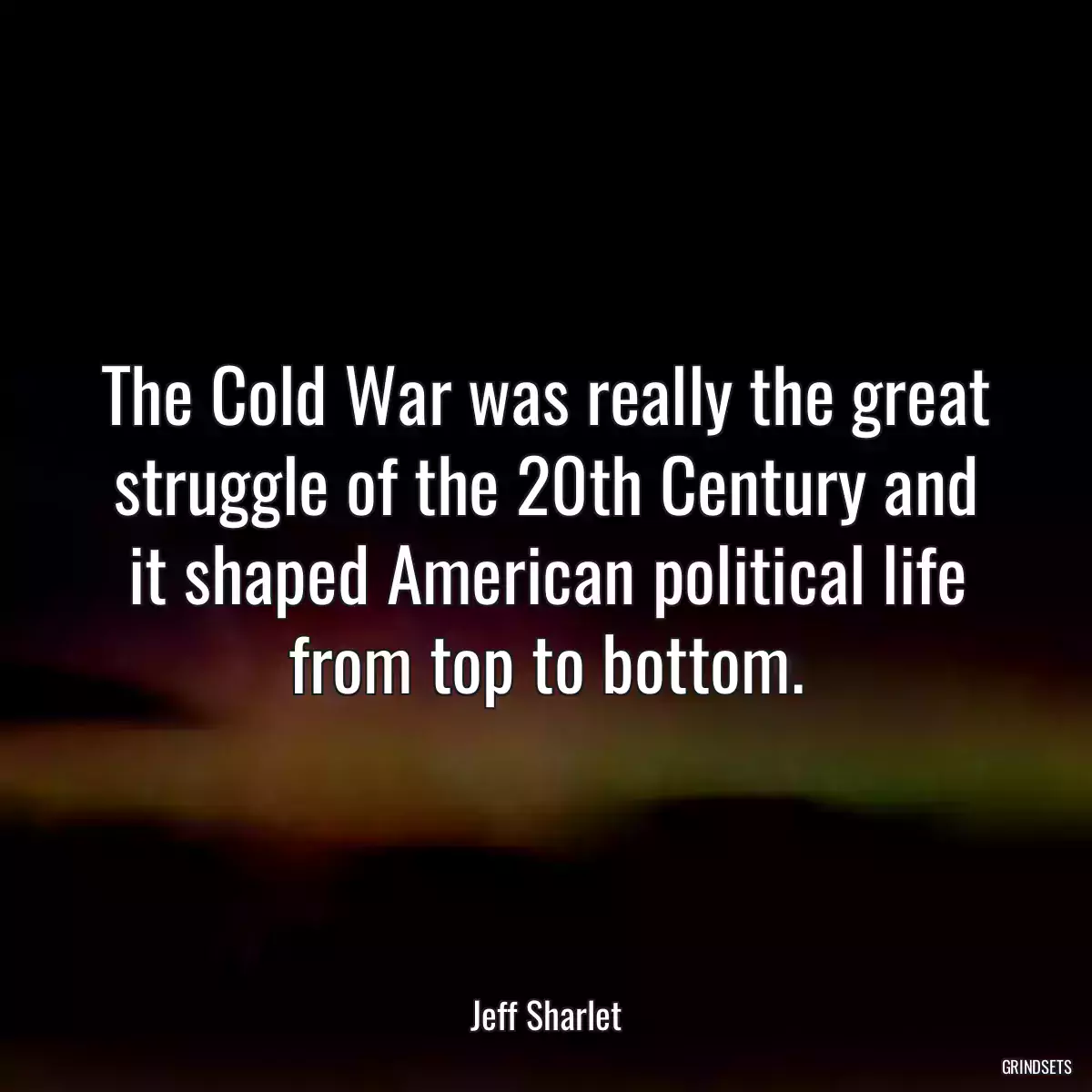 The Cold War was really the great struggle of the 20th Century and it shaped American political life from top to bottom.