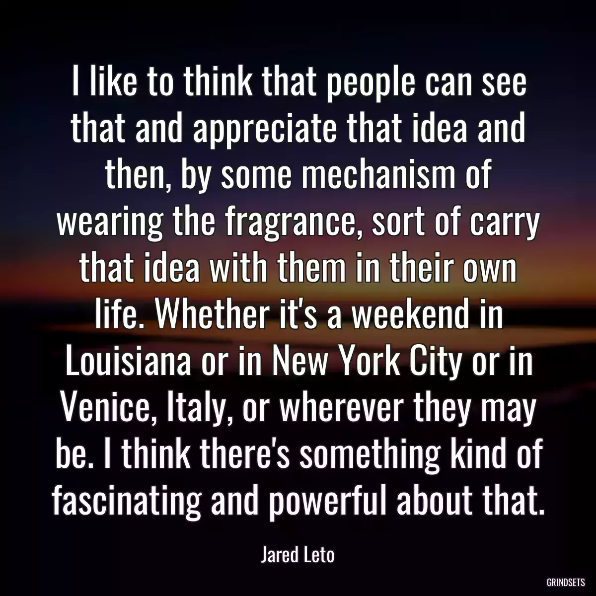 I like to think that people can see that and appreciate that idea and then, by some mechanism of wearing the fragrance, sort of carry that idea with them in their own life. Whether it\'s a weekend in Louisiana or in New York City or in Venice, Italy, or wherever they may be. I think there\'s something kind of fascinating and powerful about that.