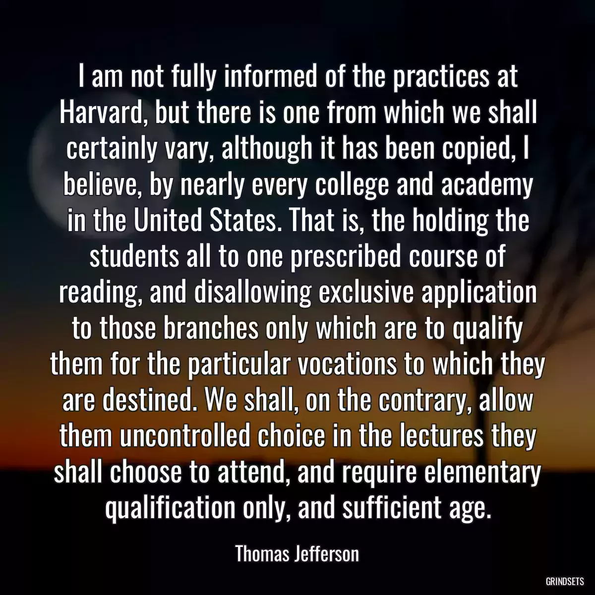 I am not fully informed of the practices at Harvard, but there is one from which we shall certainly vary, although it has been copied, I believe, by nearly every college and academy in the United States. That is, the holding the students all to one prescribed course of reading, and disallowing exclusive application to those branches only which are to qualify them for the particular vocations to which they are destined. We shall, on the contrary, allow them uncontrolled choice in the lectures they shall choose to attend, and require elementary qualification only, and sufficient age.