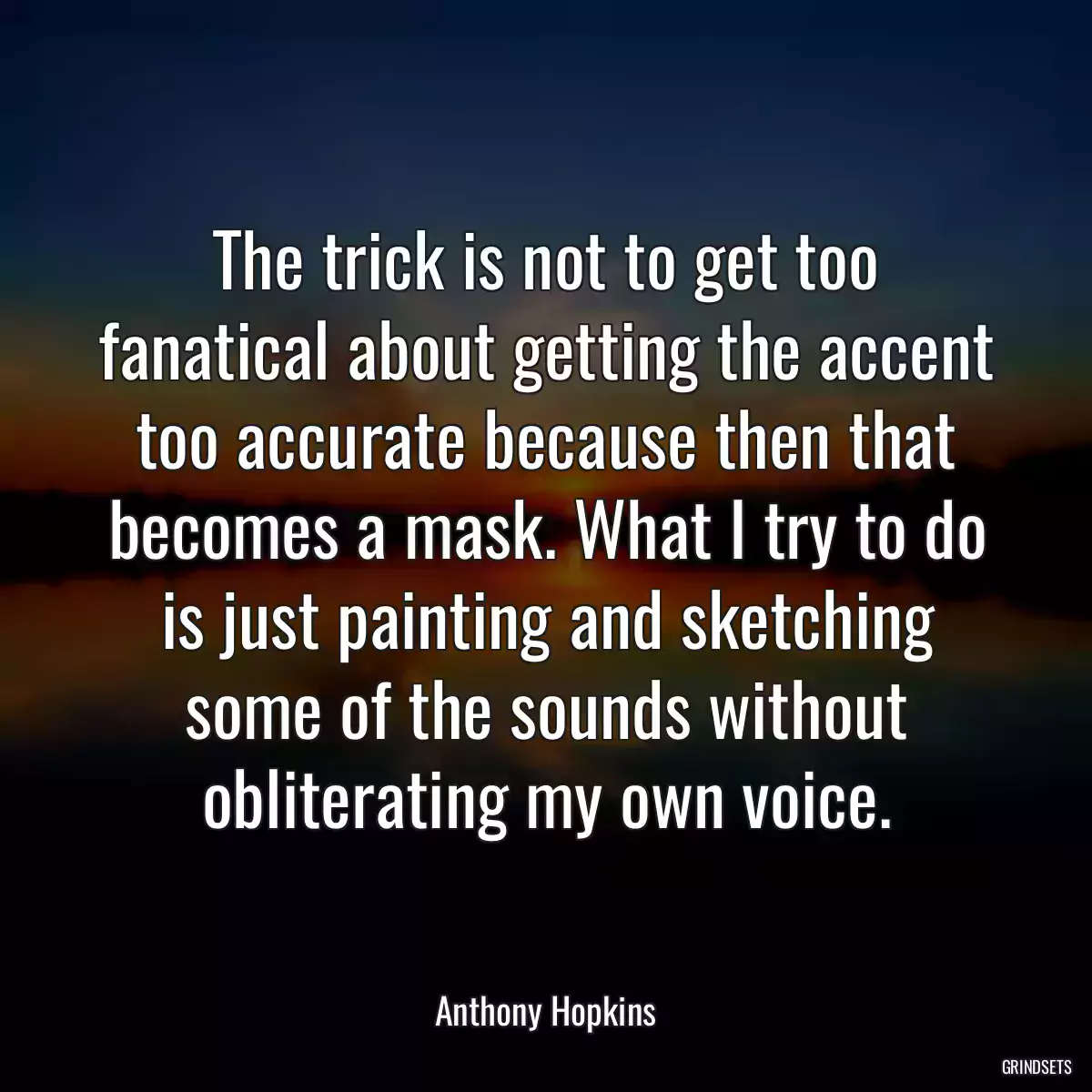 The trick is not to get too fanatical about getting the accent too accurate because then that becomes a mask. What I try to do is just painting and sketching some of the sounds without obliterating my own voice.