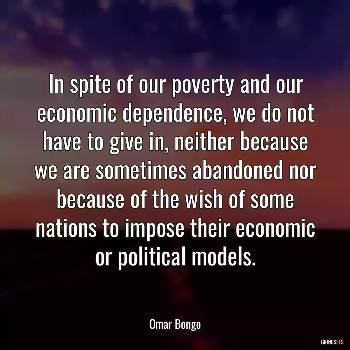 In spite of our poverty and our economic dependence, we do not have to give in, neither because we are sometimes abandoned nor because of the wish of some nations to impose their economic or political models.