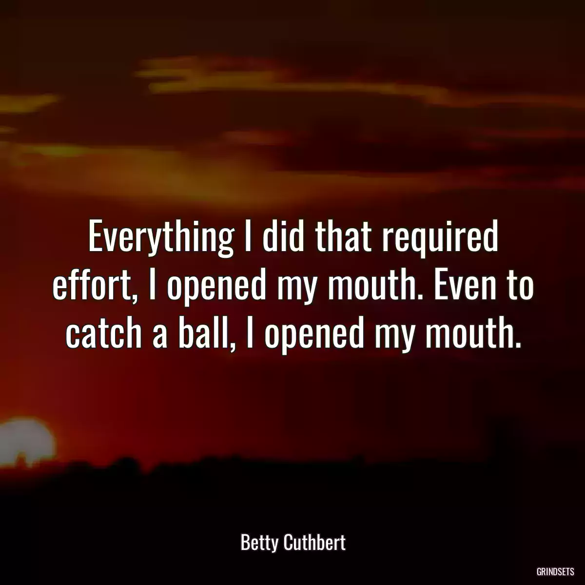 Everything I did that required effort, I opened my mouth. Even to catch a ball, I opened my mouth.