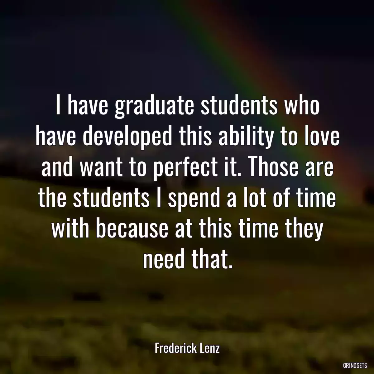 I have graduate students who have developed this ability to love and want to perfect it. Those are the students I spend a lot of time with because at this time they need that.