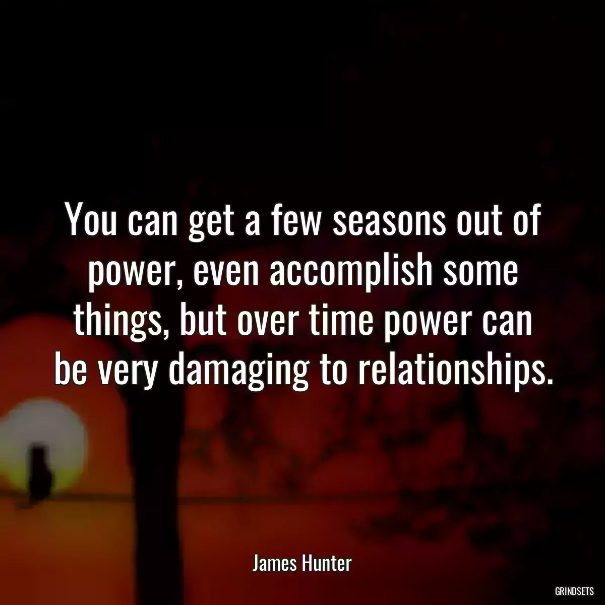 You can get a few seasons out of power, even accomplish some things, but over time power can be very damaging to relationships.