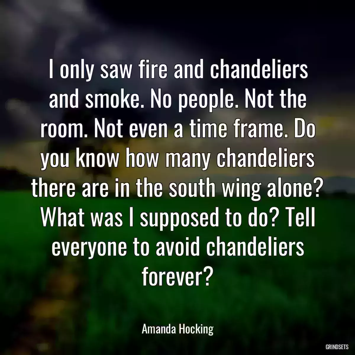 I only saw fire and chandeliers and smoke. No people. Not the room. Not even a time frame. Do you know how many chandeliers there are in the south wing alone? What was I supposed to do? Tell everyone to avoid chandeliers forever?