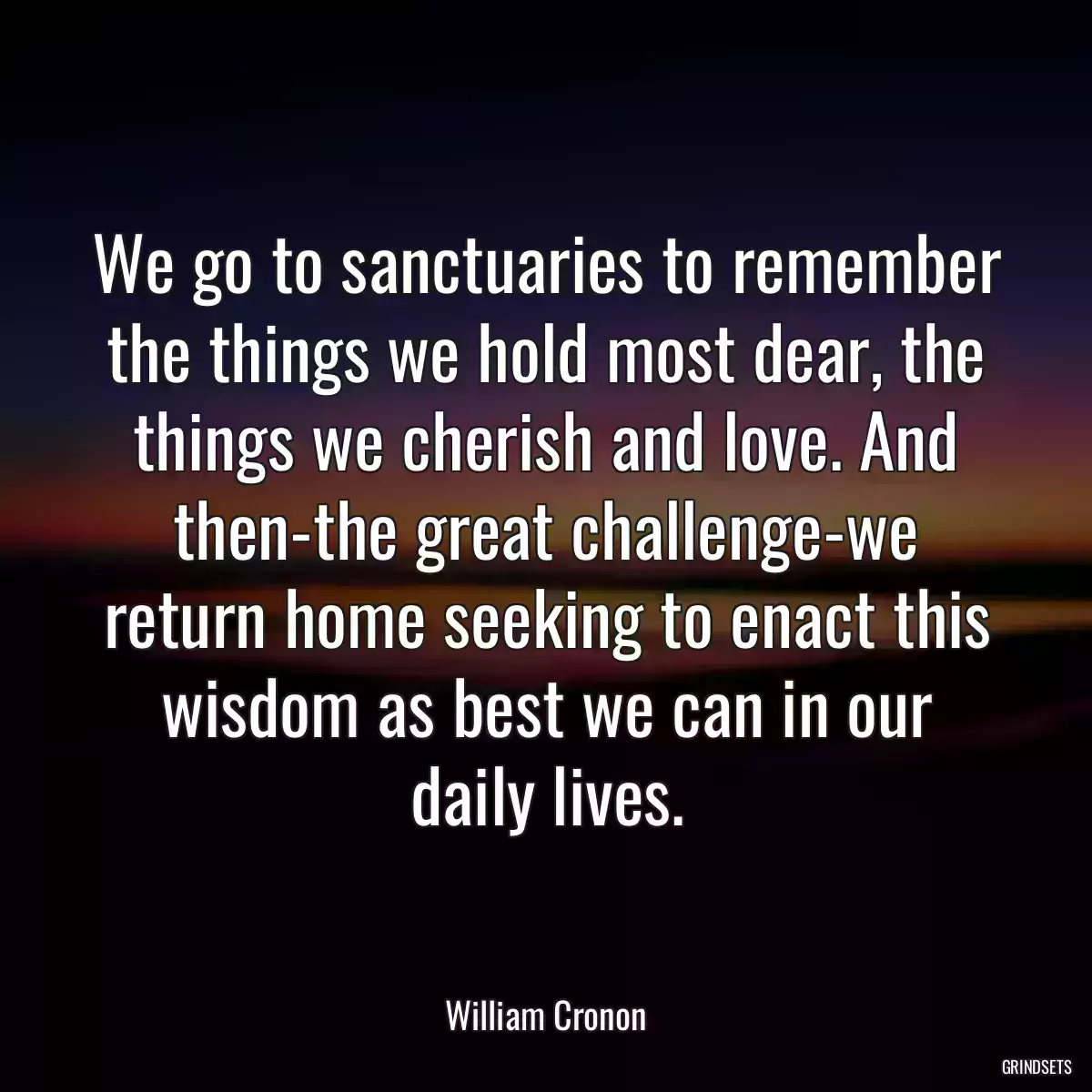 We go to sanctuaries to remember the things we hold most dear, the things we cherish and love. And then-the great challenge-we return home seeking to enact this wisdom as best we can in our daily lives.