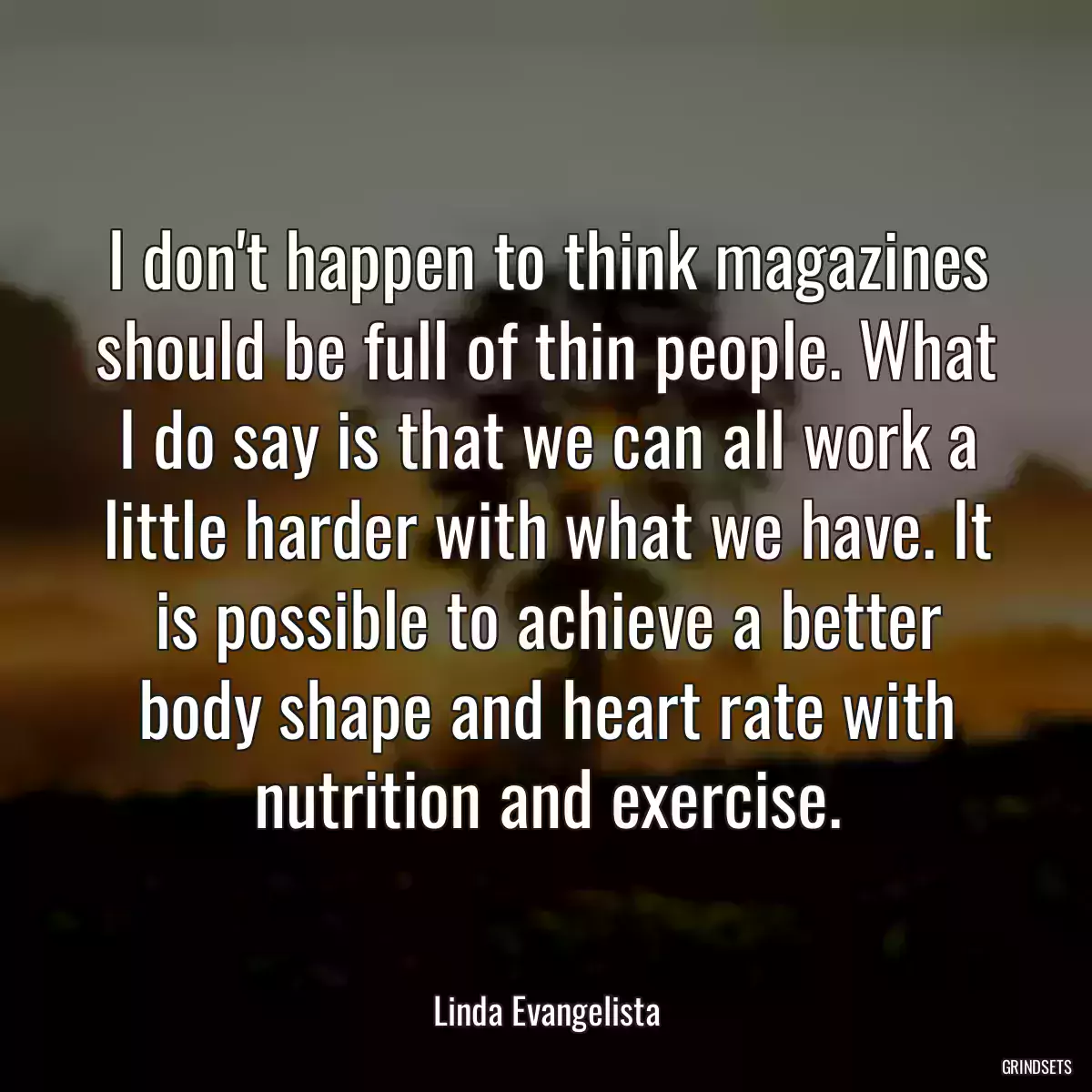 I don\'t happen to think magazines should be full of thin people. What I do say is that we can all work a little harder with what we have. It is possible to achieve a better body shape and heart rate with nutrition and exercise.