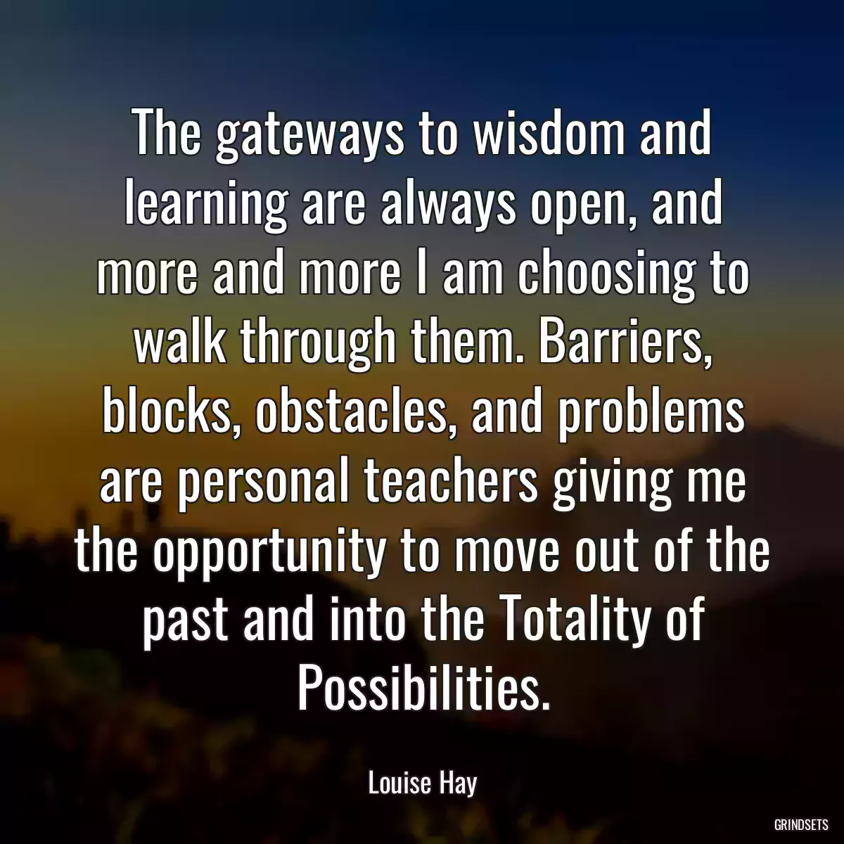 The gateways to wisdom and learning are always open, and more and more I am choosing to walk through them. Barriers, blocks, obstacles, and problems are personal teachers giving me the opportunity to move out of the past and into the Totality of Possibilities.