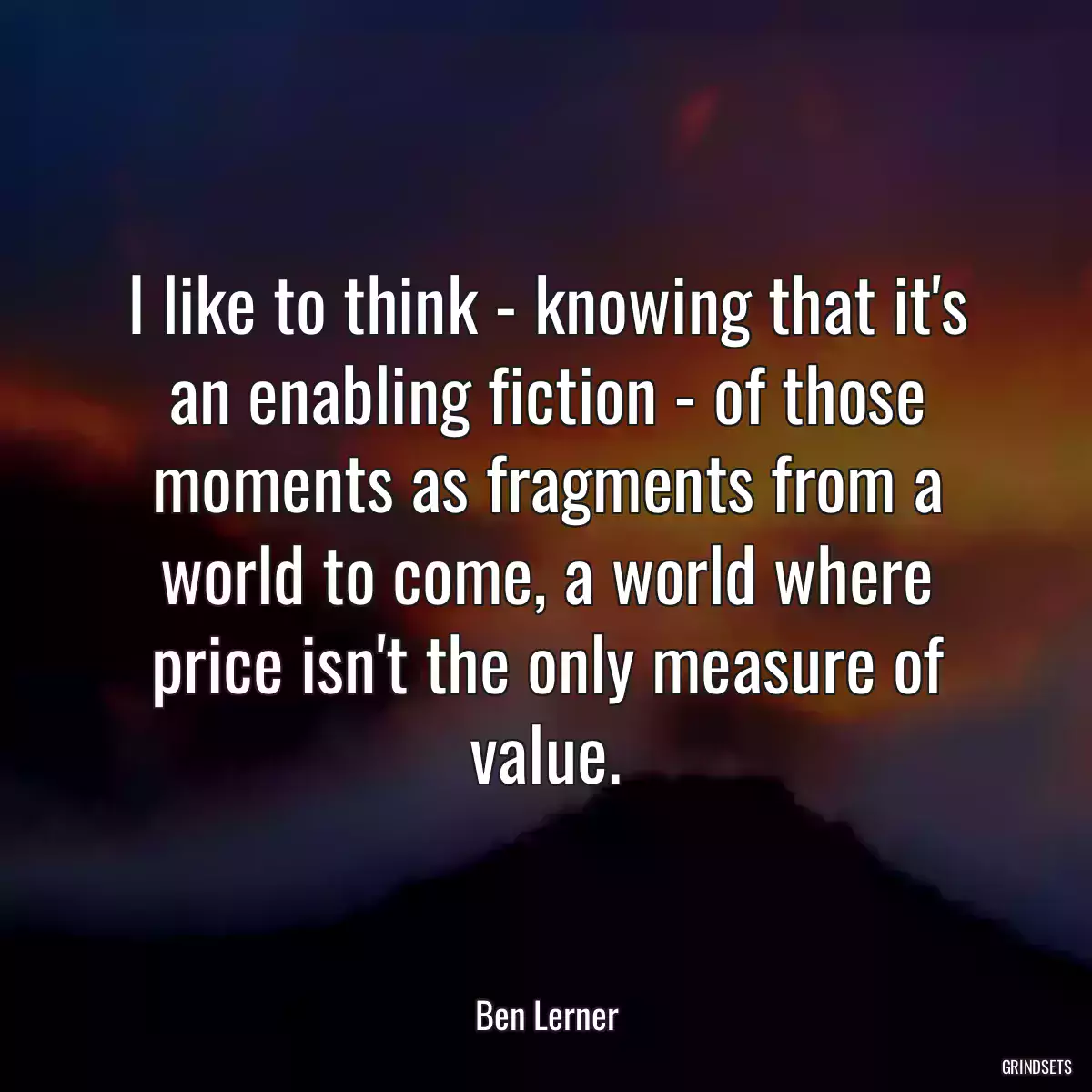 I like to think - knowing that it\'s an enabling fiction - of those moments as fragments from a world to come, a world where price isn\'t the only measure of value.