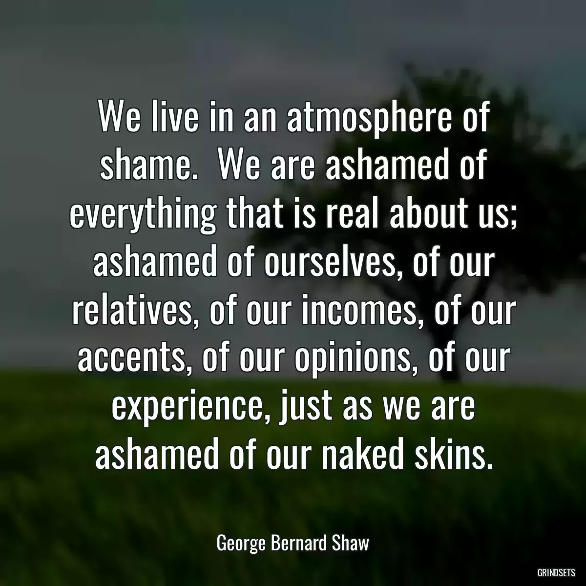 We live in an atmosphere of shame.  We are ashamed of everything that is real about us; ashamed of ourselves, of our relatives, of our incomes, of our accents, of our opinions, of our experience, just as we are ashamed of our naked skins.