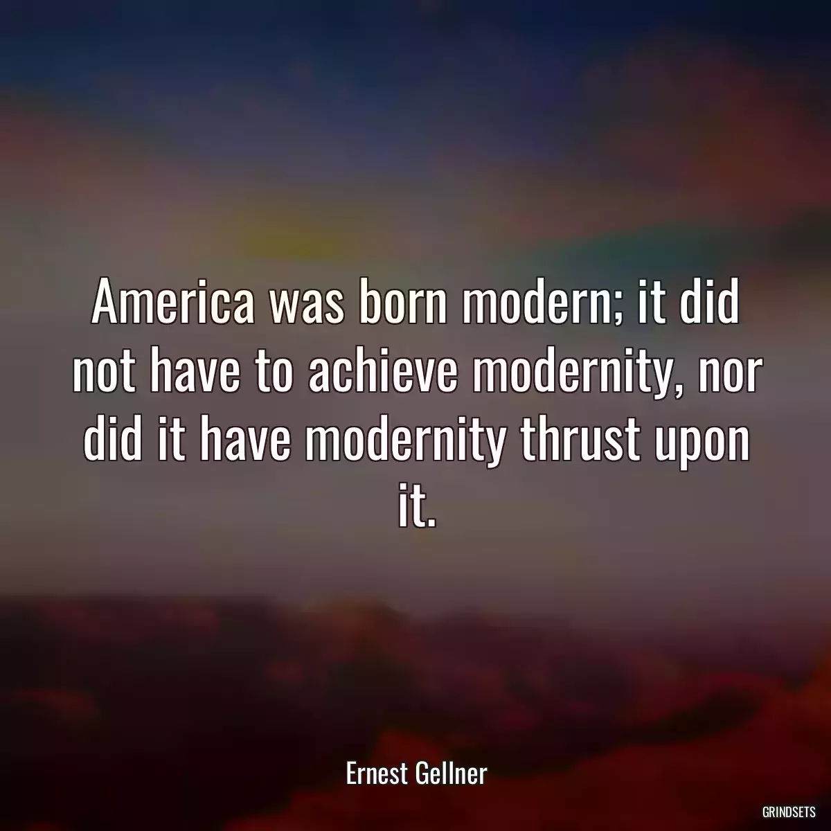 America was born modern; it did not have to achieve modernity, nor did it have modernity thrust upon it.