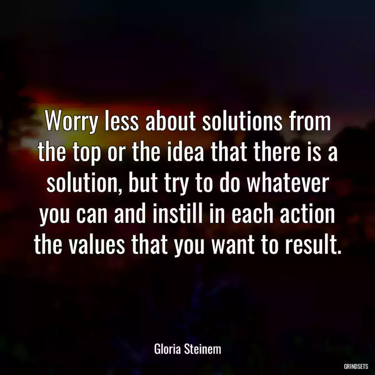 Worry less about solutions from the top or the idea that there is a solution, but try to do whatever you can and instill in each action the values that you want to result.