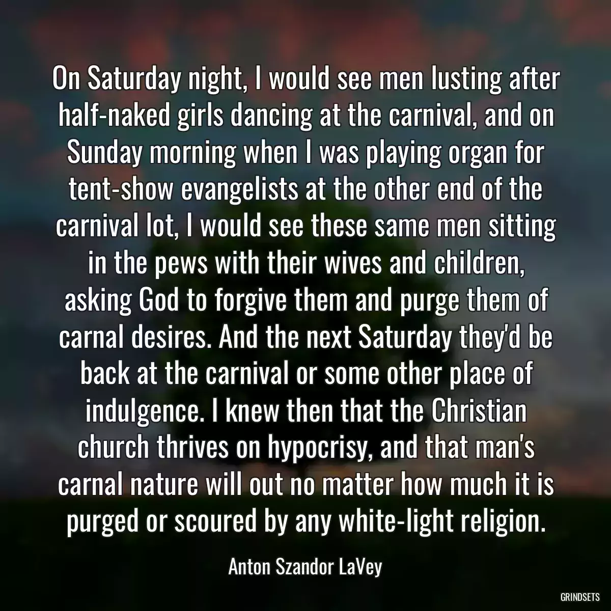 On Saturday night, I would see men lusting after half-naked girls dancing at the carnival, and on Sunday morning when I was playing organ for tent-show evangelists at the other end of the carnival lot, I would see these same men sitting in the pews with their wives and children, asking God to forgive them and purge them of carnal desires. And the next Saturday they\'d be back at the carnival or some other place of indulgence. I knew then that the Christian church thrives on hypocrisy, and that man\'s carnal nature will out no matter how much it is purged or scoured by any white-light religion.