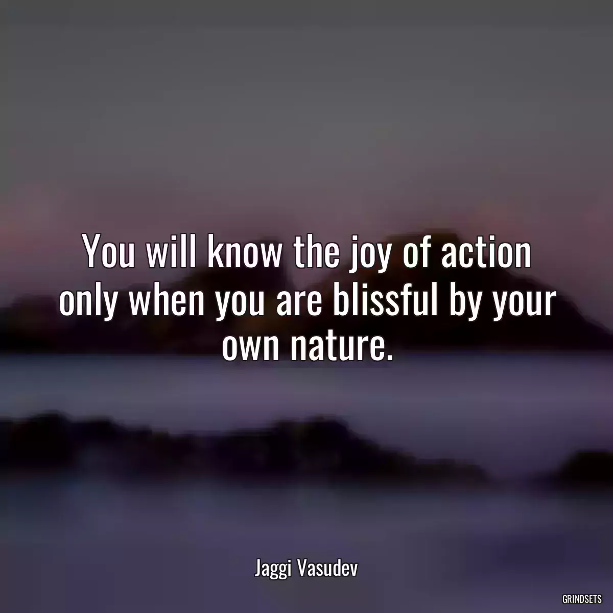 You will know the joy of action only when you are blissful by your own nature.