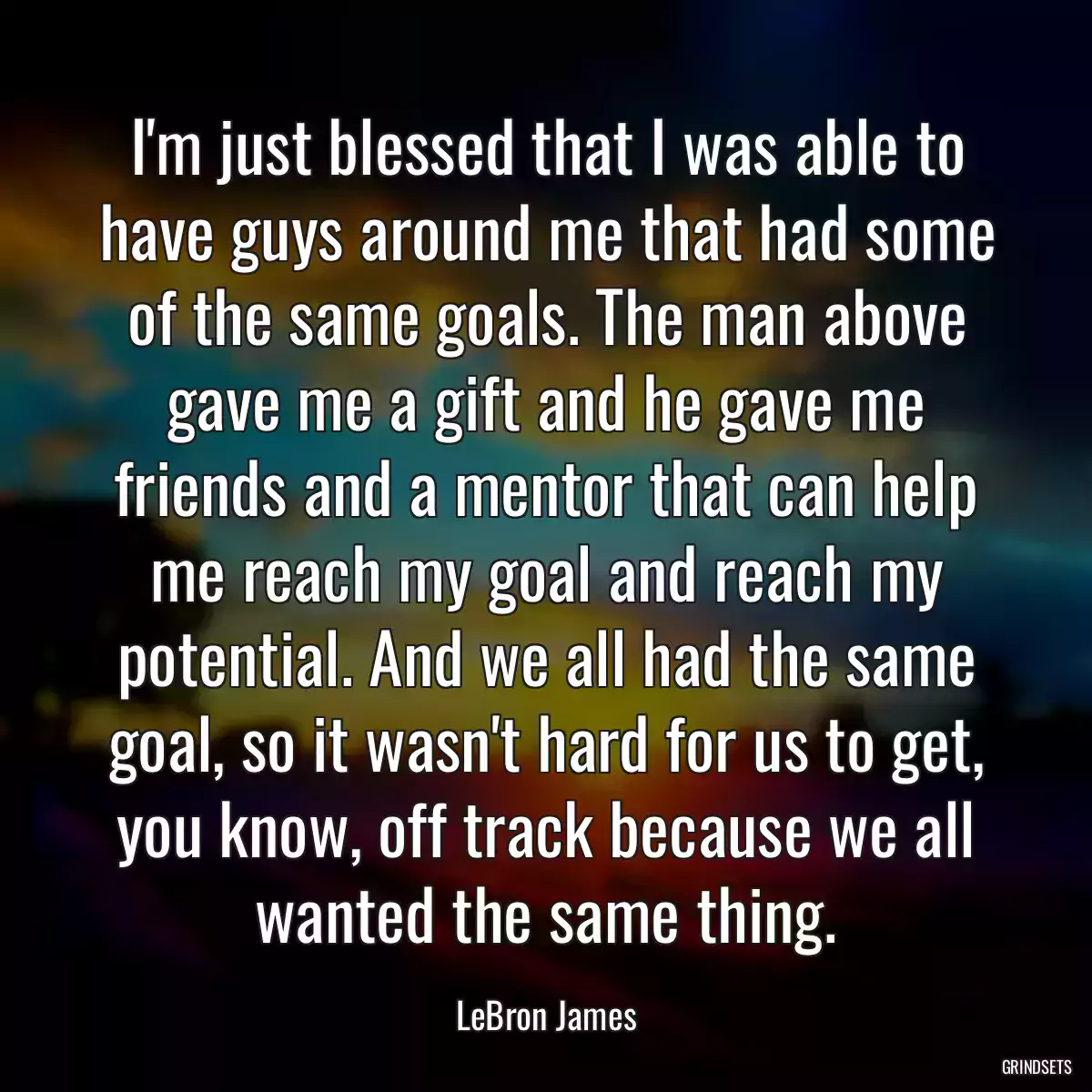 I\'m just blessed that I was able to have guys around me that had some of the same goals. The man above gave me a gift and he gave me friends and a mentor that can help me reach my goal and reach my potential. And we all had the same goal, so it wasn\'t hard for us to get, you know, off track because we all wanted the same thing.