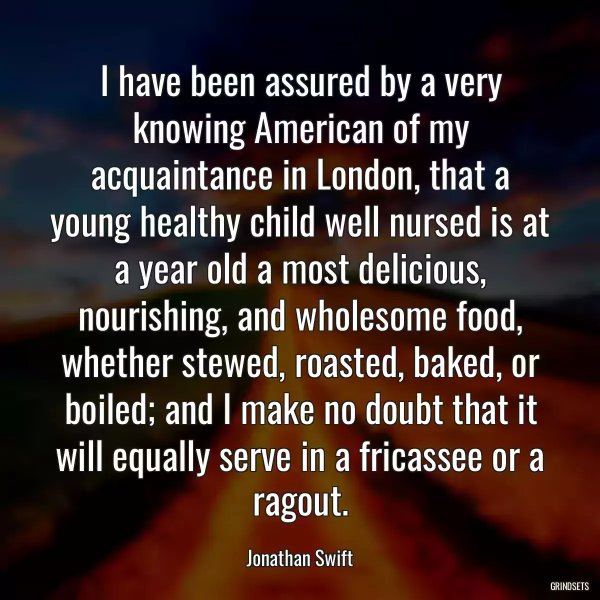 I have been assured by a very knowing American of my acquaintance in London, that a young healthy child well nursed is at a year old a most delicious, nourishing, and wholesome food, whether stewed, roasted, baked, or boiled; and I make no doubt that it will equally serve in a fricassee or a ragout.