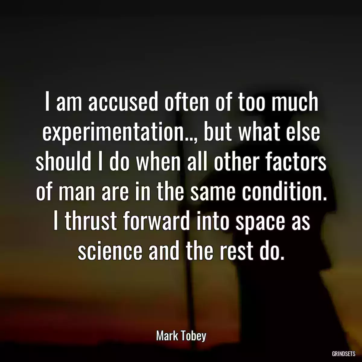 I am accused often of too much experimentation.., but what else should I do when all other factors of man are in the same condition. I thrust forward into space as science and the rest do.