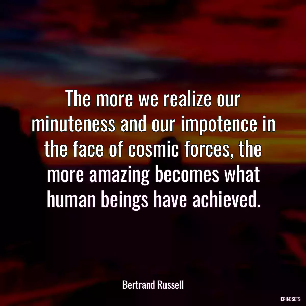 The more we realize our minuteness and our impotence in the face of cosmic forces, the more amazing becomes what human beings have achieved.