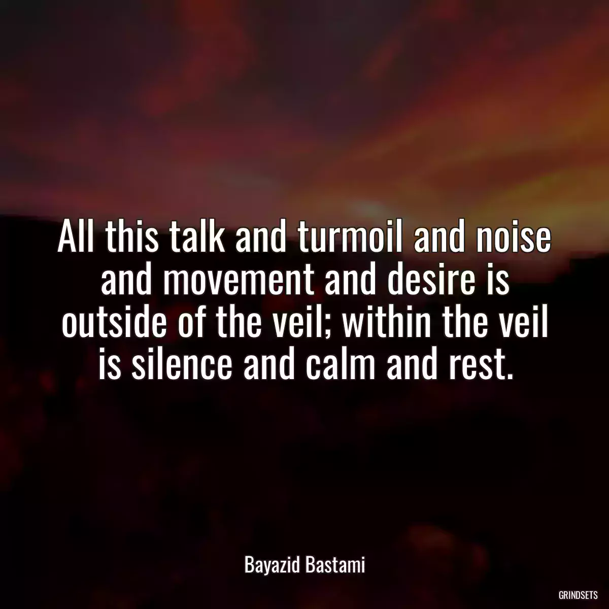 All this talk and turmoil and noise and movement and desire is outside of the veil; within the veil is silence and calm and rest.