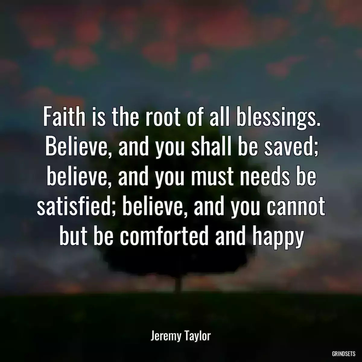 Faith is the root of all blessings. Believe, and you shall be saved; believe, and you must needs be satisfied; believe, and you cannot but be comforted and happy