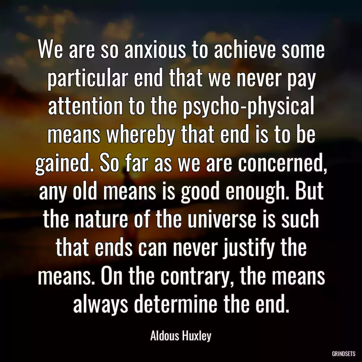 We are so anxious to achieve some particular end that we never pay attention to the psycho-physical means whereby that end is to be gained. So far as we are concerned, any old means is good enough. But the nature of the universe is such that ends can never justify the means. On the contrary, the means always determine the end.