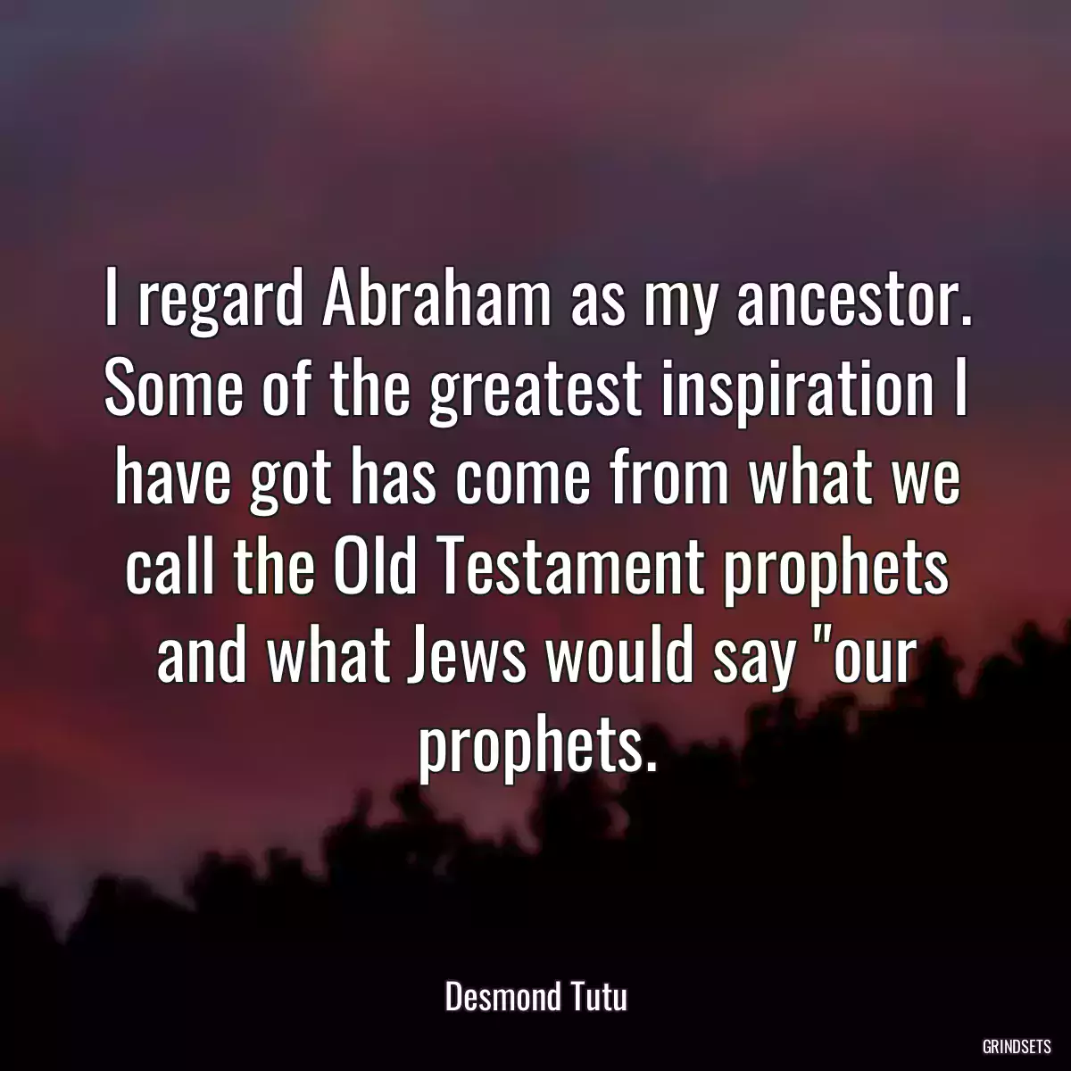 I regard Abraham as my ancestor. Some of the greatest inspiration I have got has come from what we call the Old Testament prophets and what Jews would say \