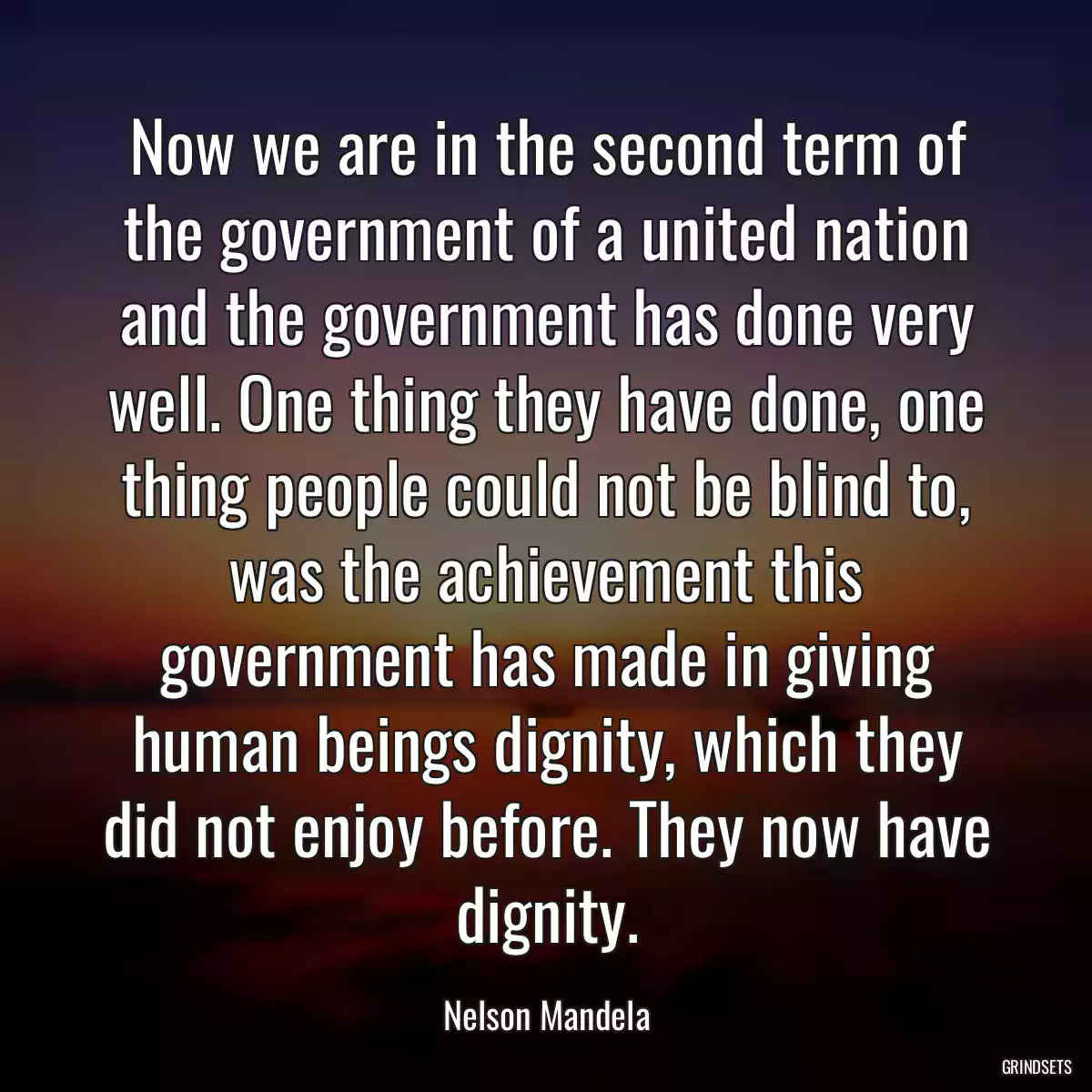 Now we are in the second term of the government of a united nation and the government has done very well. One thing they have done, one thing people could not be blind to, was the achievement this government has made in giving human beings dignity, which they did not enjoy before. They now have dignity.