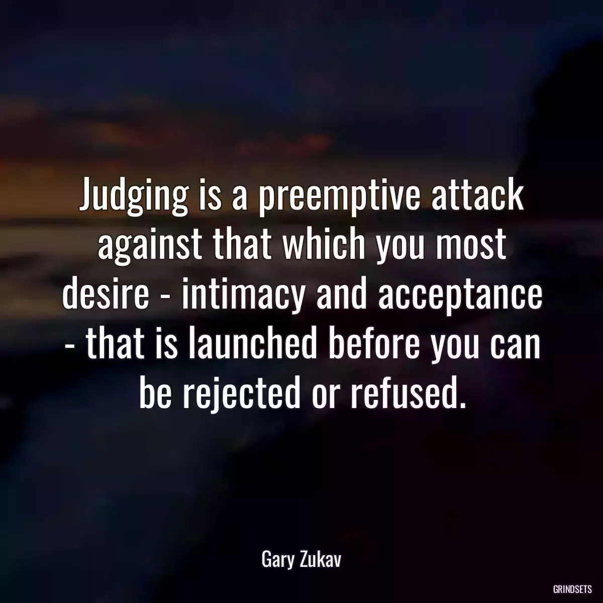 Judging is a preemptive attack against that which you most desire - intimacy and acceptance - that is launched before you can be rejected or refused.