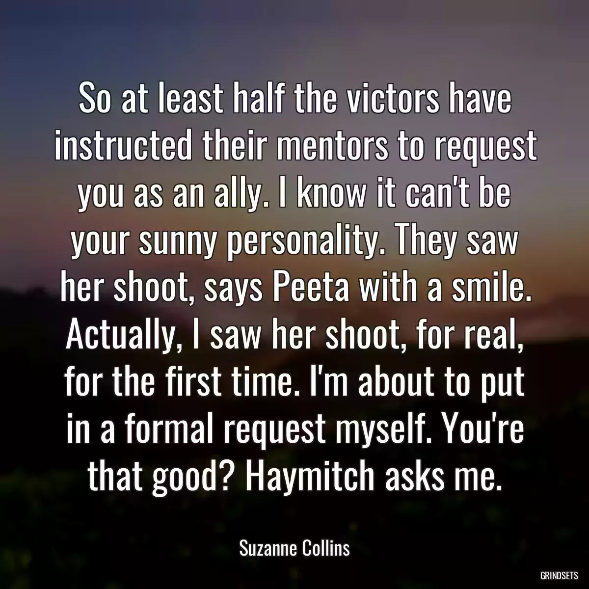 So at least half the victors have instructed their mentors to request you as an ally. I know it can\'t be your sunny personality. They saw her shoot, says Peeta with a smile. Actually, I saw her shoot, for real, for the first time. I\'m about to put in a formal request myself. You\'re that good? Haymitch asks me.