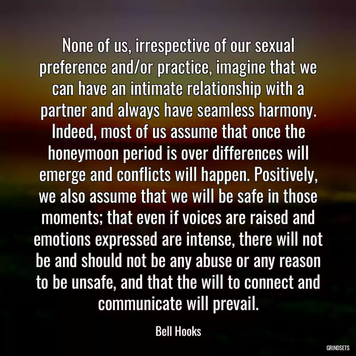 None of us, irrespective of our sexual preference and/or practice, imagine that we can have an intimate relationship with a partner and always have seamless harmony. Indeed, most of us assume that once the honeymoon period is over differences will emerge and conflicts will happen. Positively, we also assume that we will be safe in those moments; that even if voices are raised and emotions expressed are intense, there will not be and should not be any abuse or any reason to be unsafe, and that the will to connect and communicate will prevail.