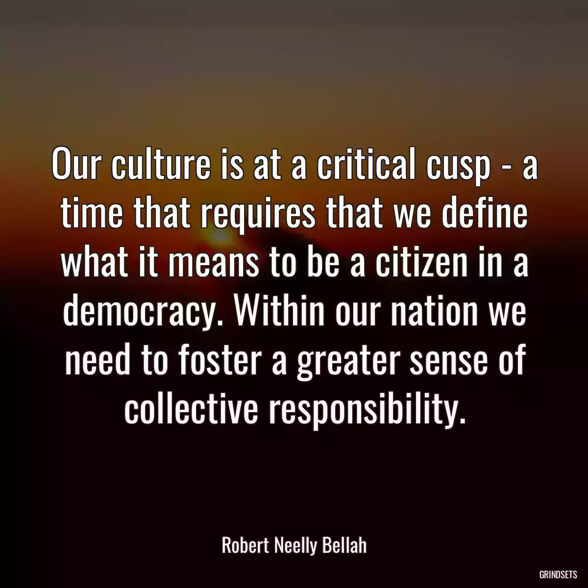 Our culture is at a critical cusp - a time that requires that we define what it means to be a citizen in a democracy. Within our nation we need to foster a greater sense of collective responsibility.