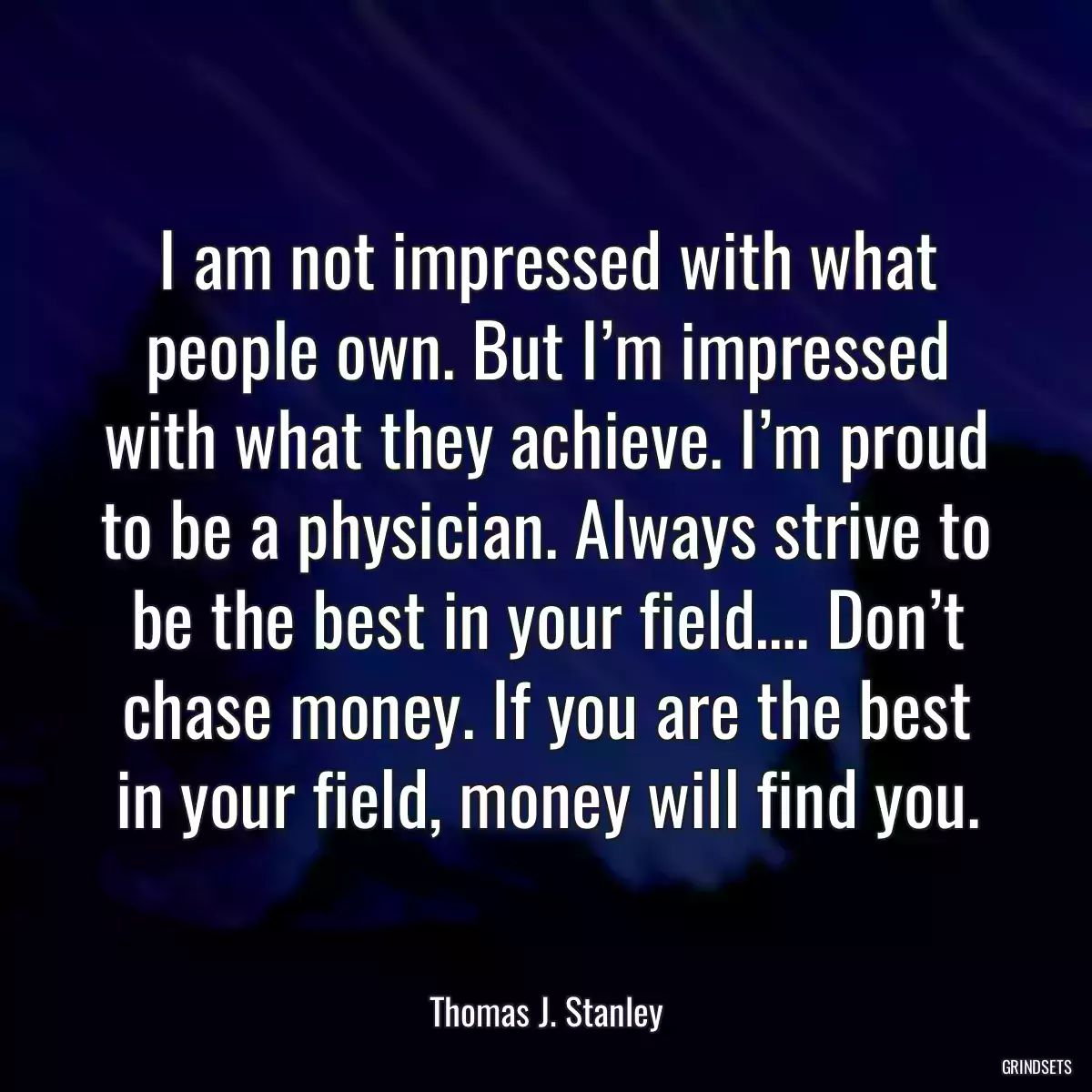 I am not impressed with what people own. But I’m impressed with what they achieve. I’m proud to be a physician. Always strive to be the best in your field…. Don’t chase money. If you are the best in your field, money will find you.