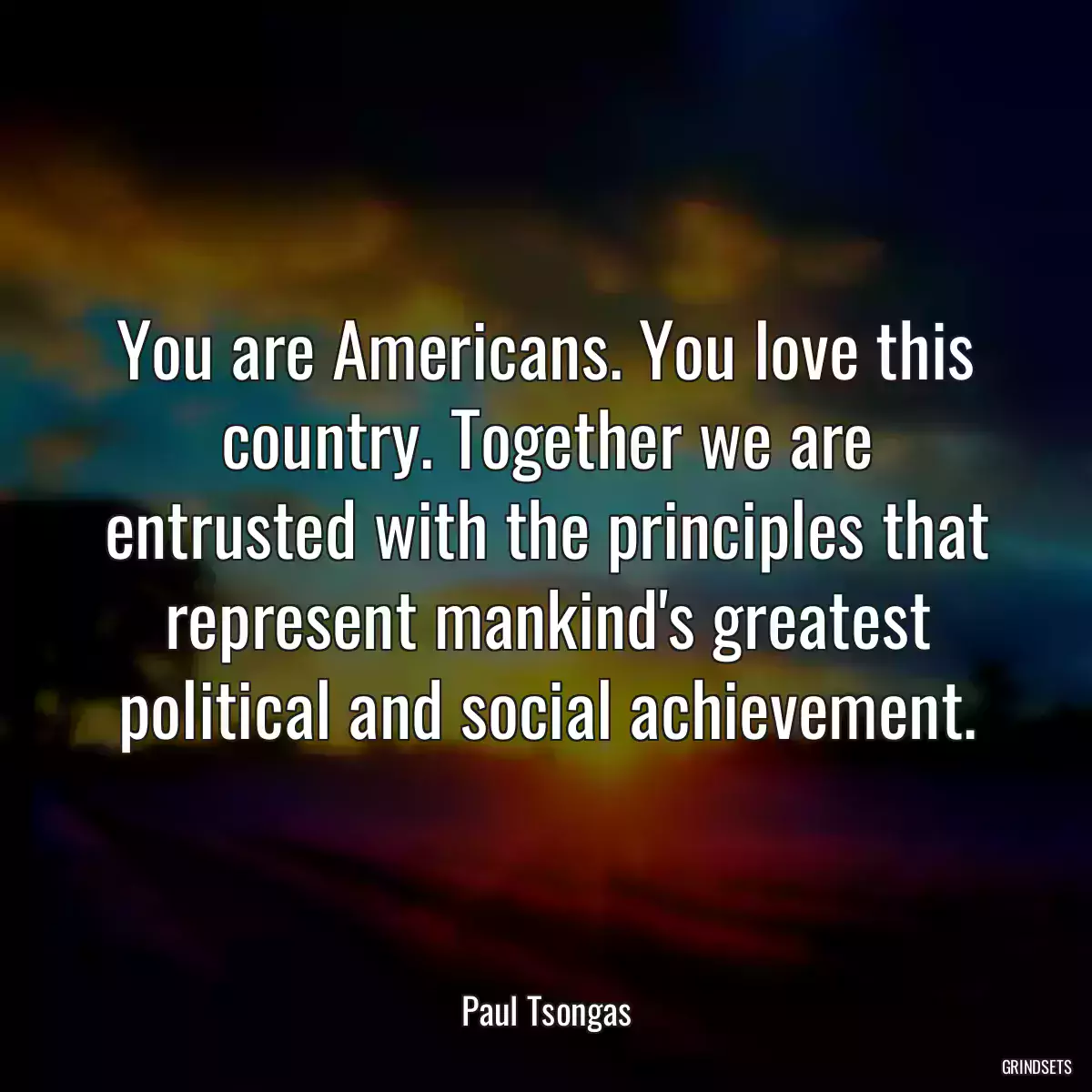 You are Americans. You love this country. Together we are entrusted with the principles that represent mankind\'s greatest political and social achievement.