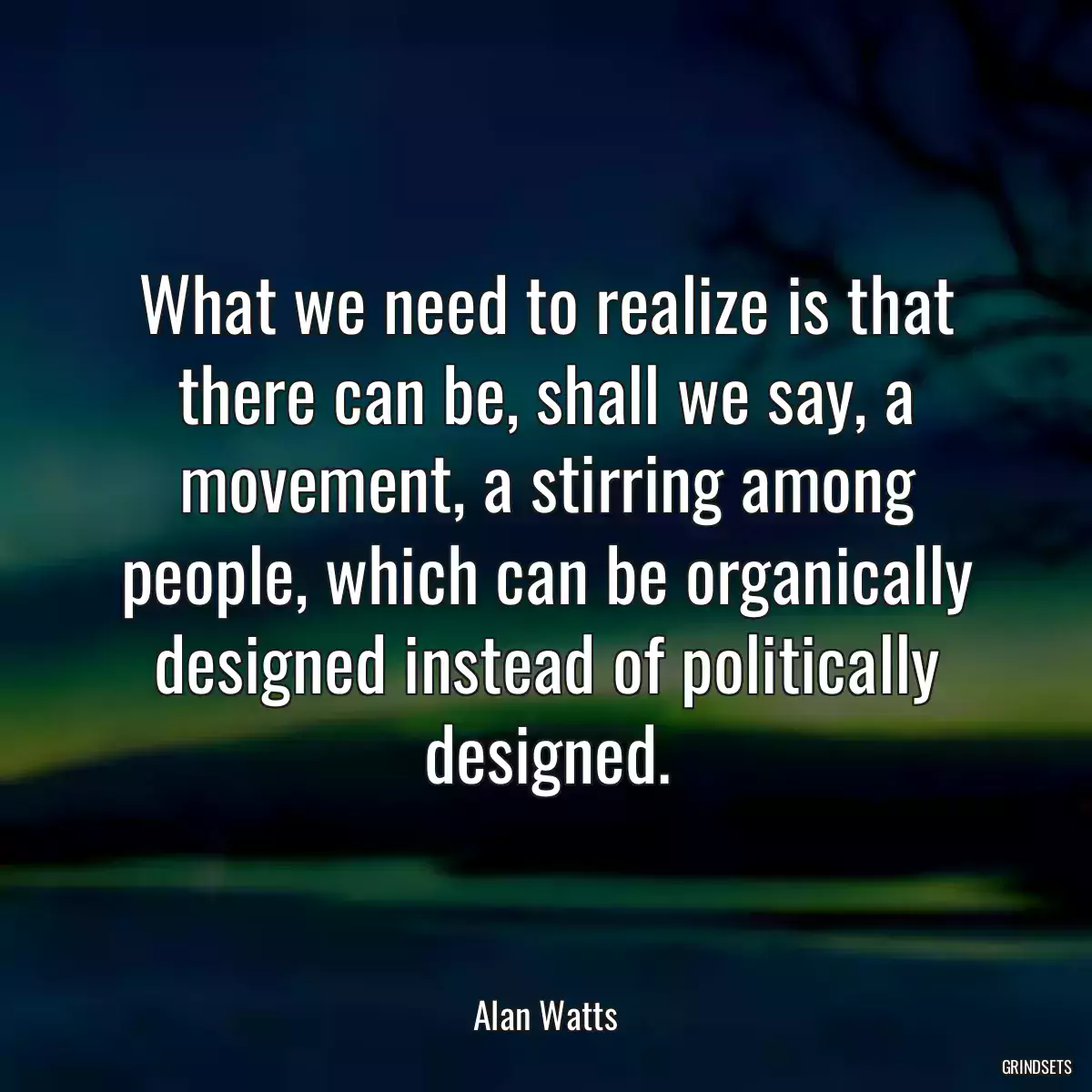 What we need to realize is that there can be, shall we say, a movement, a stirring among people, which can be organically designed instead of politically designed.