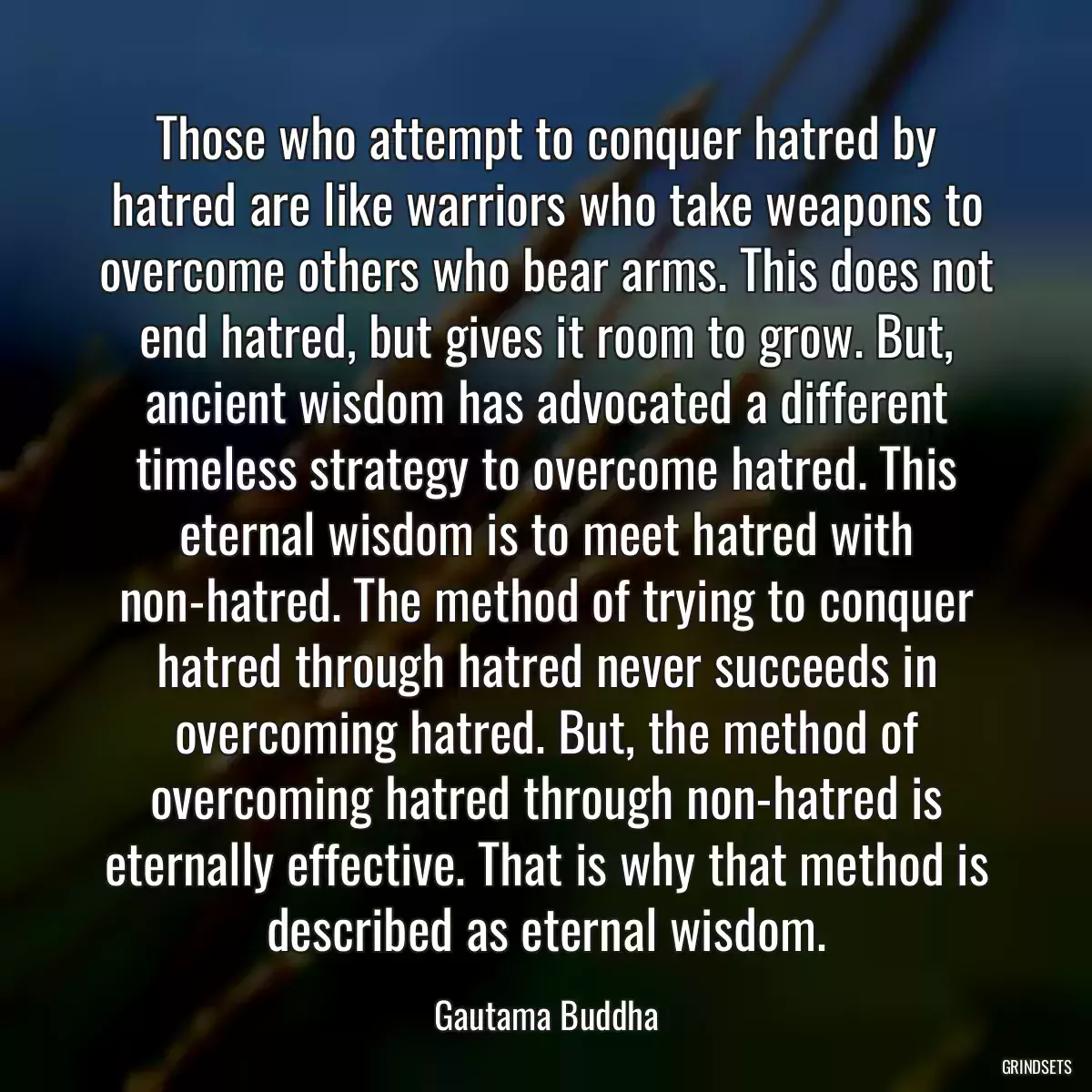 Those who attempt to conquer hatred by hatred are like warriors who take weapons to overcome others who bear arms. This does not end hatred, but gives it room to grow. But, ancient wisdom has advocated a different timeless strategy to overcome hatred. This eternal wisdom is to meet hatred with non-hatred. The method of trying to conquer hatred through hatred never succeeds in overcoming hatred. But, the method of overcoming hatred through non-hatred is eternally effective. That is why that method is described as eternal wisdom.