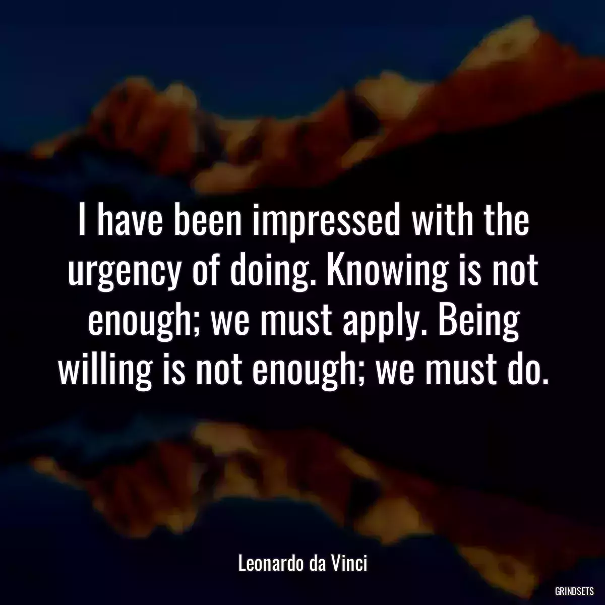 I have been impressed with the urgency of doing. Knowing is not enough; we must apply. Being willing is not enough; we must do.