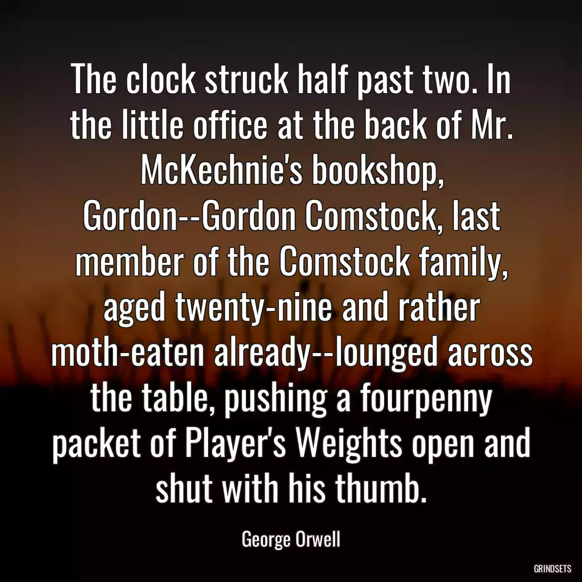 The clock struck half past two. In the little office at the back of Mr. McKechnie\'s bookshop, Gordon--Gordon Comstock, last member of the Comstock family, aged twenty-nine and rather moth-eaten already--lounged across the table, pushing a fourpenny packet of Player\'s Weights open and shut with his thumb.