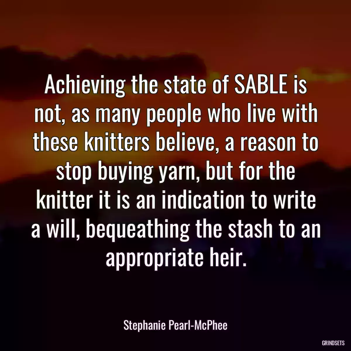 Achieving the state of SABLE is not, as many people who live with these knitters believe, a reason to stop buying yarn, but for the knitter it is an indication to write a will, bequeathing the stash to an appropriate heir.