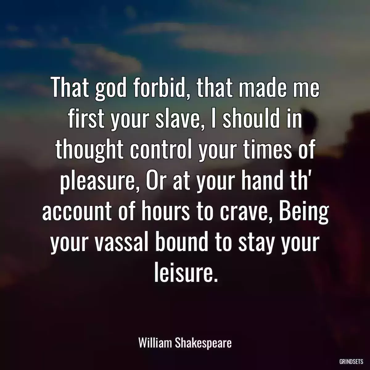 That god forbid, that made me first your slave, I should in thought control your times of pleasure, Or at your hand th\' account of hours to crave, Being your vassal bound to stay your leisure.