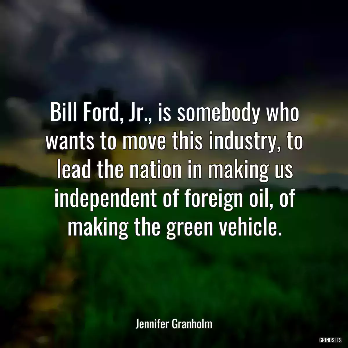 Bill Ford, Jr., is somebody who wants to move this industry, to lead the nation in making us independent of foreign oil, of making the green vehicle.