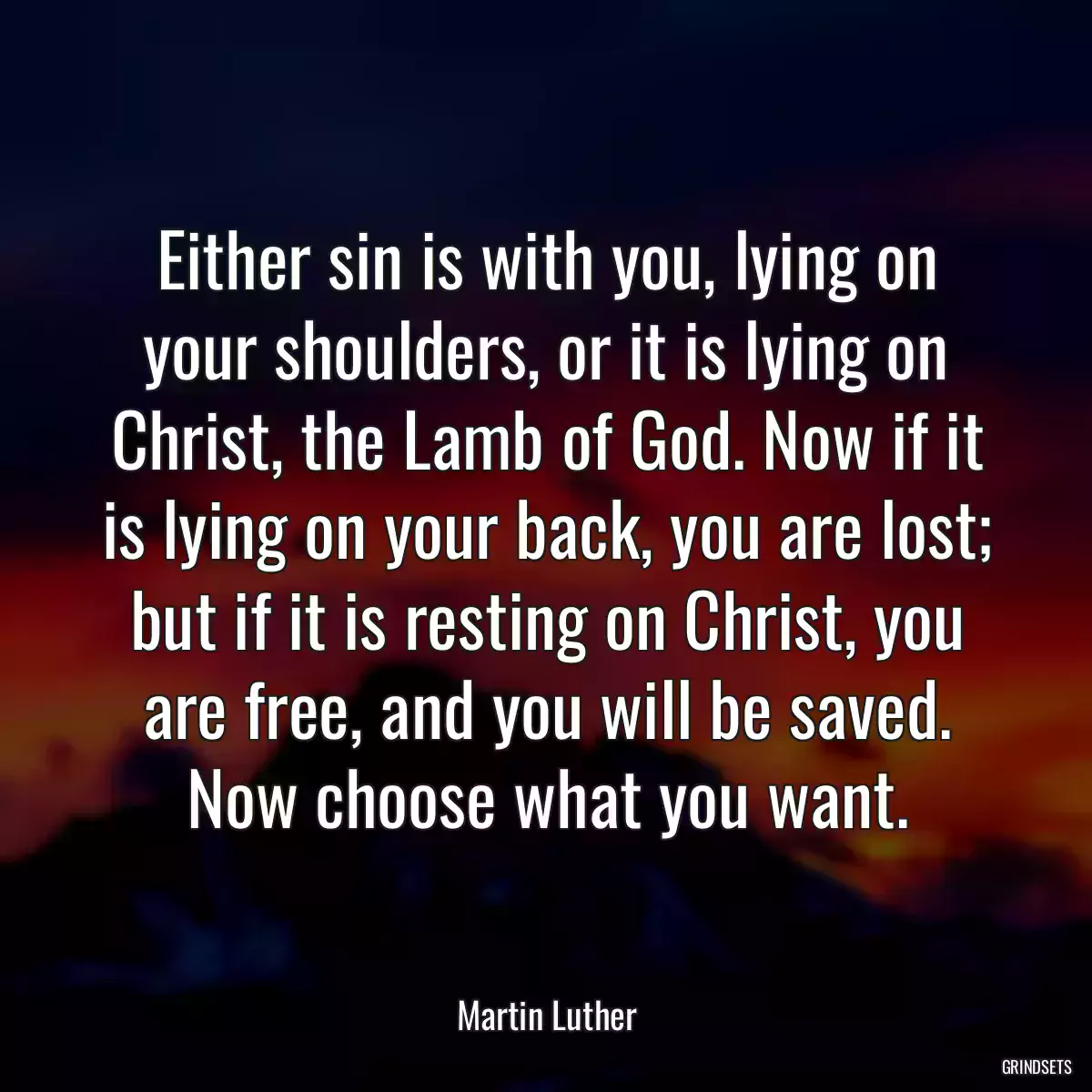 Either sin is with you, lying on your shoulders, or it is lying on Christ, the Lamb of God. Now if it is lying on your back, you are lost; but if it is resting on Christ, you are free, and you will be saved. Now choose what you want.